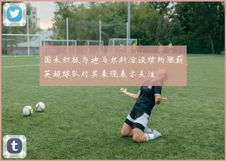 国米积极与迪马尔科洽谈续约涨薪英超球队对其表现表示关注