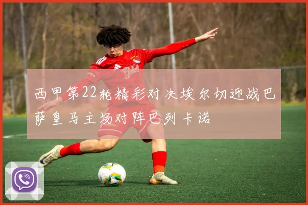 西甲第22轮精彩对决埃尔切迎战巴萨皇马主场对阵巴列卡诺