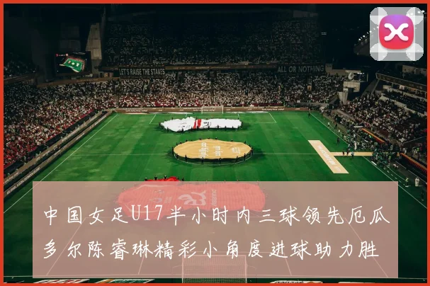 中国女足U17半小时内三球领先厄瓜多尔陈睿琳精彩小角度进球助力胜利