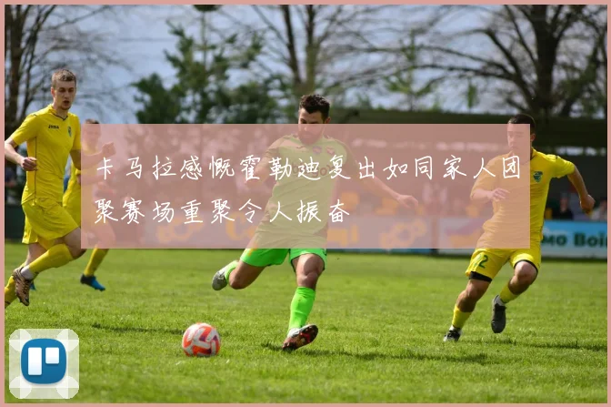 卡马拉感慨霍勒迪复出如同家人团聚赛场重聚令人振奋
